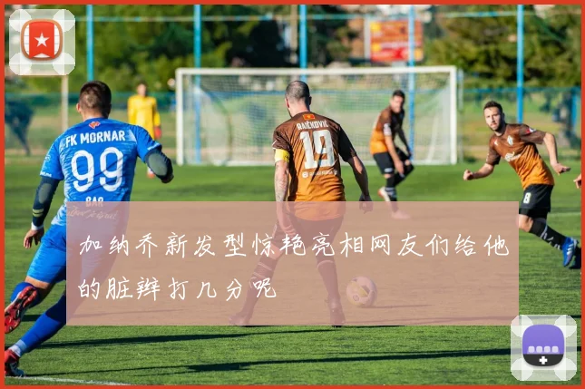 加纳乔新发型惊艳亮相网友们给他的脏辫打几分呢