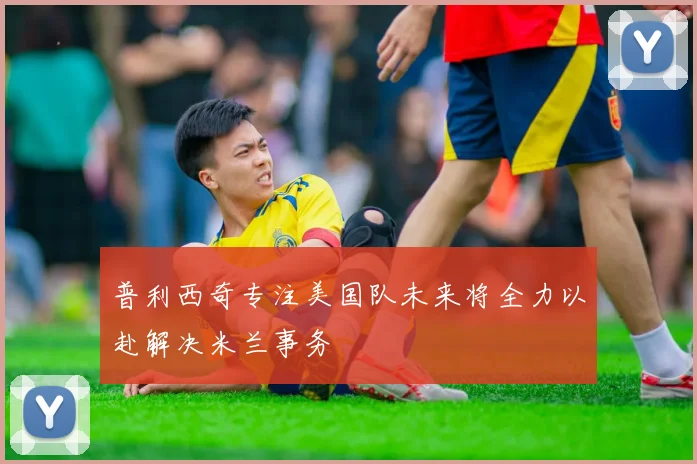 普利西奇专注美国队未来将全力以赴解决米兰事务