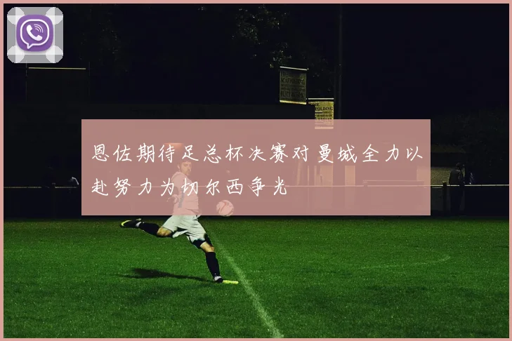 恩佐期待足总杯决赛对曼城全力以赴努力为切尔西争光