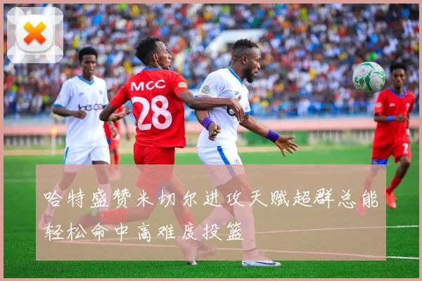 哈特盛赞米切尔进攻天赋超群总能轻松命中高难度投篮