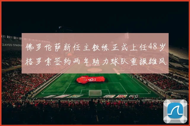 佛罗伦萨新任主教练正式上任48岁格罗索签约两年助力球队重振雄风