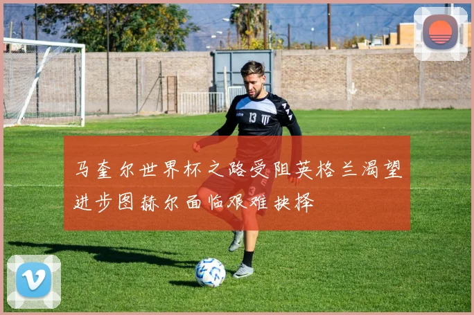 马奎尔世界杯之路受阻英格兰渴望进步图赫尔面临艰难抉择