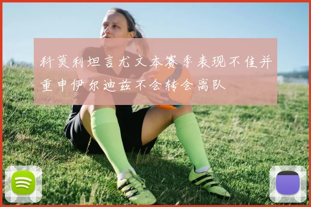 科莫利坦言尤文本赛季表现不佳并重申伊尔迪兹不会转会离队