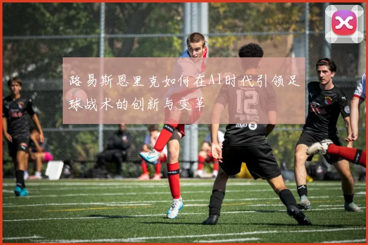 路易斯恩里克如何在AI时代引领足球战术的创新与变革