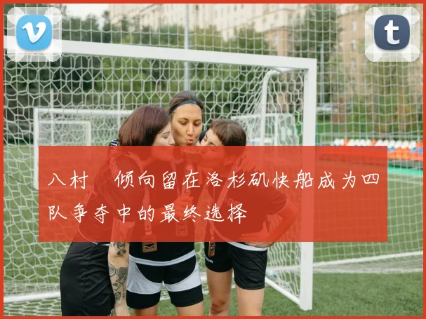 八村塁倾向留在洛杉矶快船成为四队争夺中的最终选择