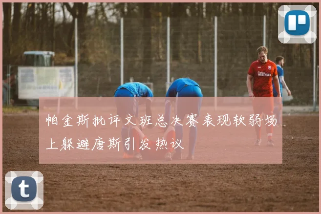 帕金斯批评文班总决赛表现软弱场上躲避唐斯引发热议