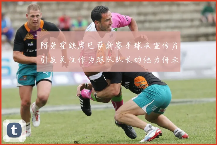 阿劳霍缺席巴萨新赛季球衣宣传片引发关注作为球队队长的他为何未现身