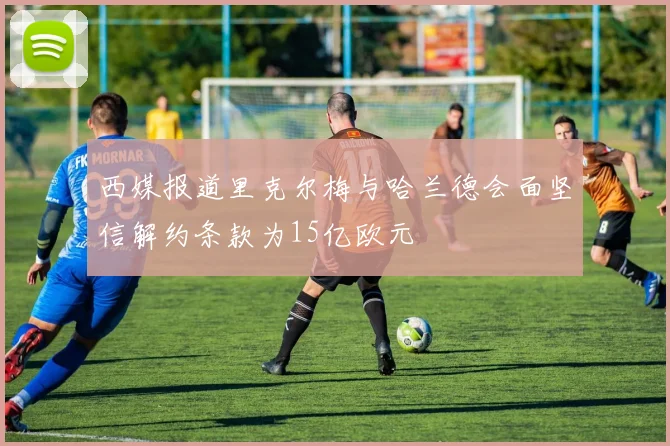 西媒报道里克尔梅与哈兰德会面坚信解约条款为15亿欧元