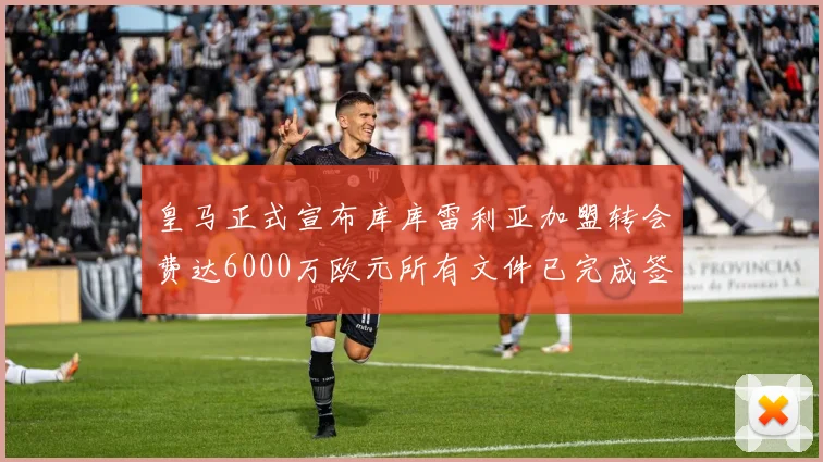 皇马正式宣布库库雷利亚加盟转会费达6000万欧元所有文件已完成签署