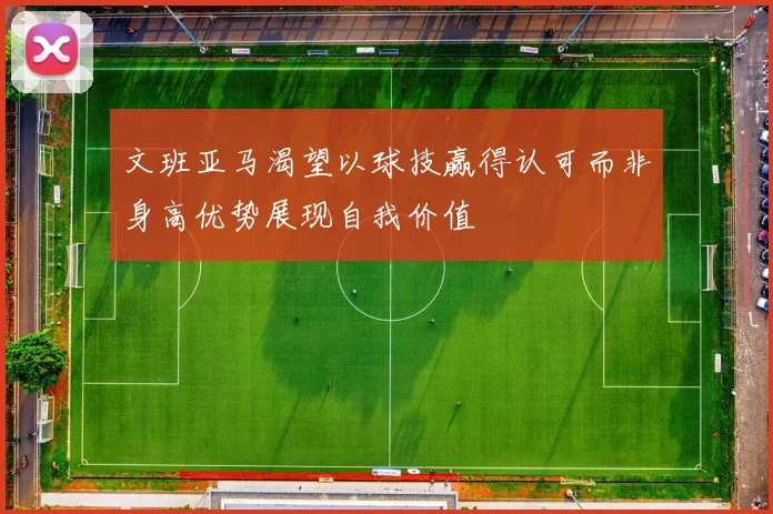 文班亚马渴望以球技赢得认可而非身高优势展现自我价值