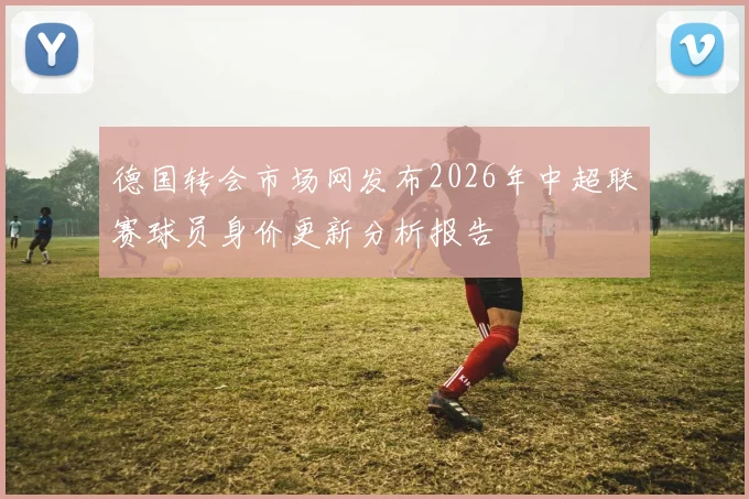 德国转会市场网发布2026年中超联赛球员身价更新分析报告