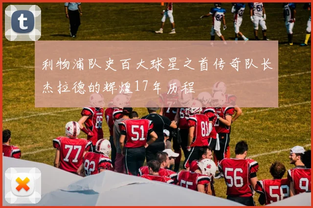 利物浦队史百大球星之首传奇队长杰拉德的辉煌17年历程